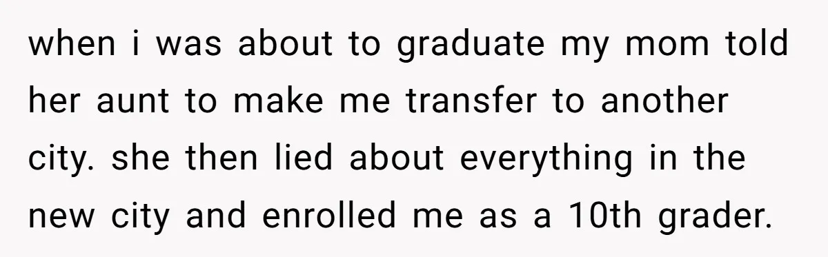 when i was about to graduate my mom told her aunt to make me transfer to another city. she then lied about everything in the new city and enrolled me...