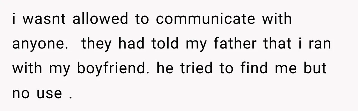 i wasnt allowed to communicate with anyone.  they had told my father that i ran with my boyfriend. he tried to find me but no use .
