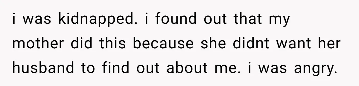 i was kidnapped. i found out that my mother did this because she didnt want her husband to find out about me. i was angry.