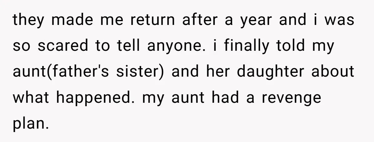 they made me return after a year and i was so scared to tell anyone. i finally told my aunt(father's sister) and her daughter about what happened. my aunt had...