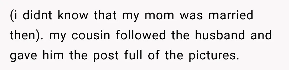 (i didnt know that my mom was married then). my cousin followed the husband and gave him the post full of the pictures.