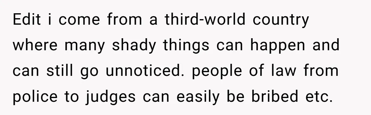 Edit i come from a third-world country where many shady things can happen and can still go unnoticed. people of law from police to judges can easily be bribed etc.