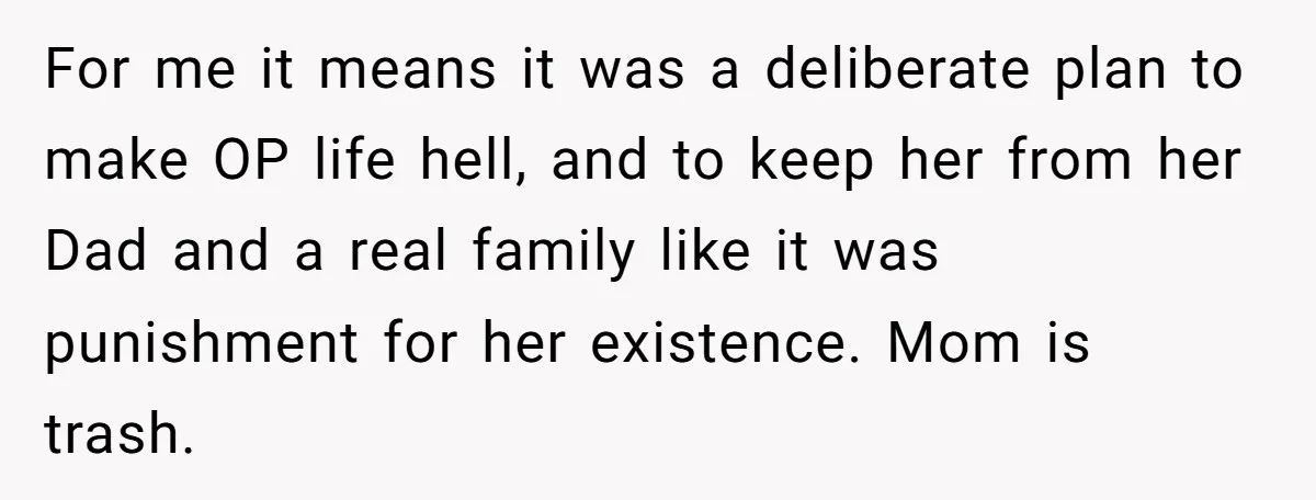 For me it means it was a deliberate plan to make OP life hell, and to keep her from her Dad and a real family like it was punishment for...