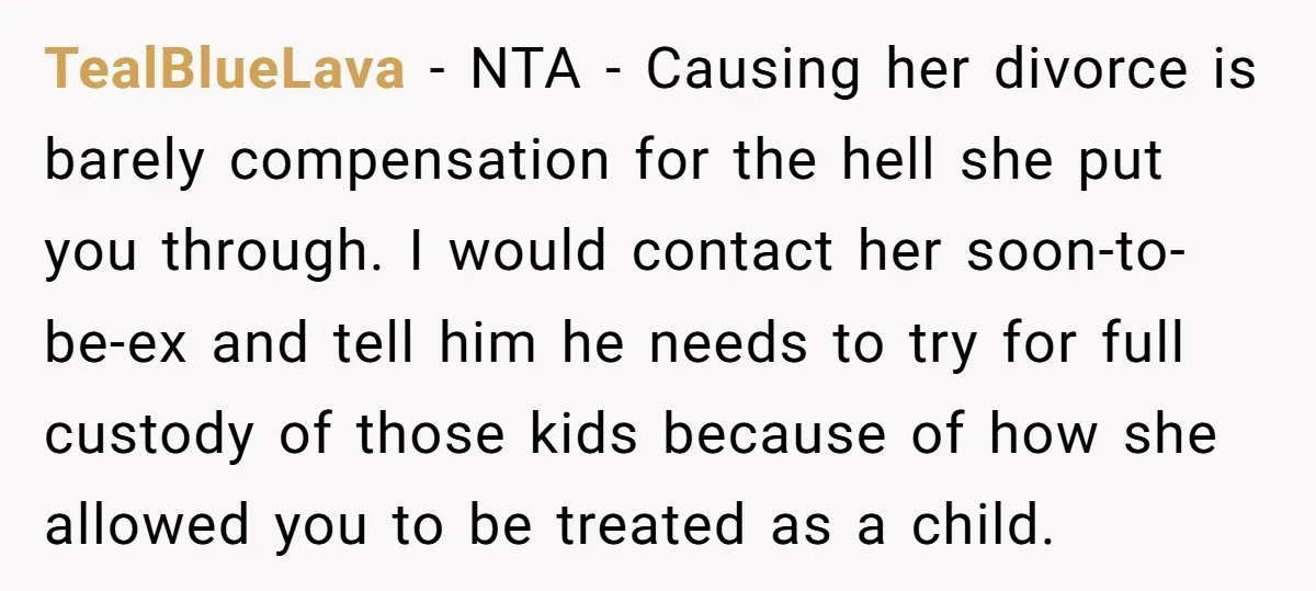 TealBlueLava − NTA - Causing her divorce is barely compensation for the hell she put you through. I would contact her soon-to-be-ex and tell him he needs to try for...