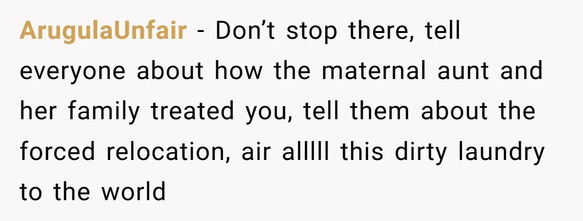 ArugulaUnfair − Don’t stop there, tell everyone about how the maternal aunt and her family treated you, tell them about the forced relocation, air alllll this dirty laundry to the...