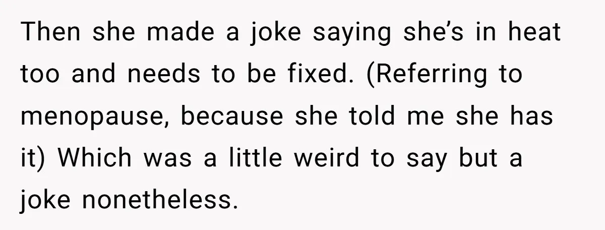 Then she made a joke saying she’s in heat too and needs to be fixed. (Referring to menopause, because she told me she has it) Which was a little weird...