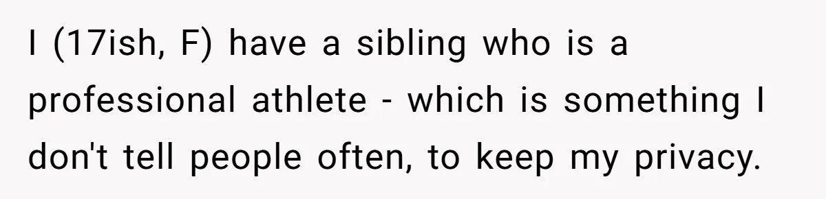 I (17ish, F) have a sibling who is a professional athlete - which is something I don't tell people often, to keep my privacy.