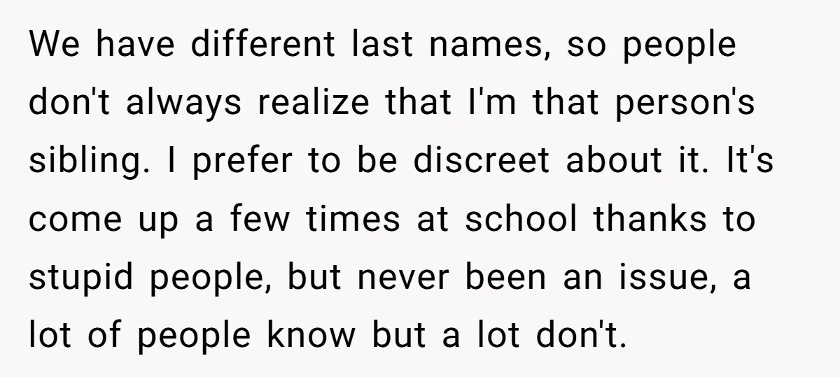 We have different last names, so people don't always realize that I'm that person's sibling. I prefer to be discreet about it. It's come up a few times at school...