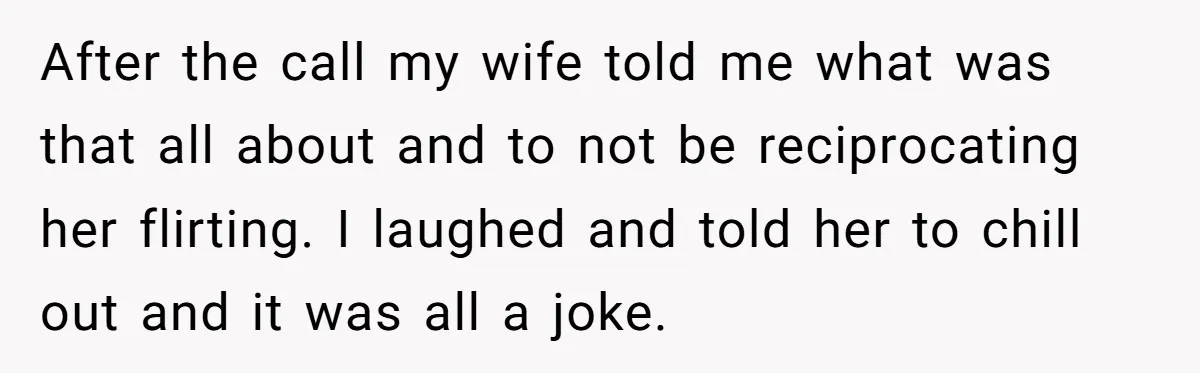 After the call my wife told me what was that all about and to not be reciprocating her flirting. I laughed and told her to chill out and it was...