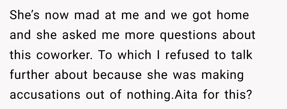 She’s now mad at me and we got home and she asked me more questions about this coworker. To which I refused to talk further about because she was making...