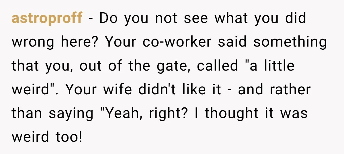 astroproff − Do you not see what you did wrong here? Your co-worker said something that you, out of the gate, called "a little weird". Your wife didn't like it...