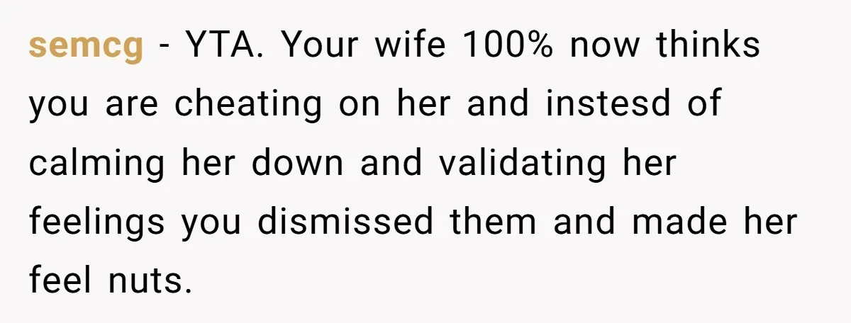 semcg − YTA. Your wife 100% now thinks you are cheating on her and instesd of calming her down and validating her feelings you dismissed them and made her feel...
