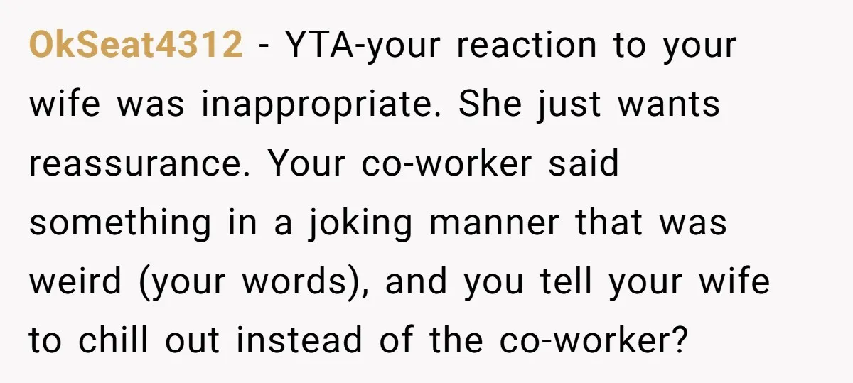 OkSeat4312 − YTA-your reaction to your wife was inappropriate. She just wants reassurance. Your co-worker said something in a joking manner that was weird (your words), and you tell your...