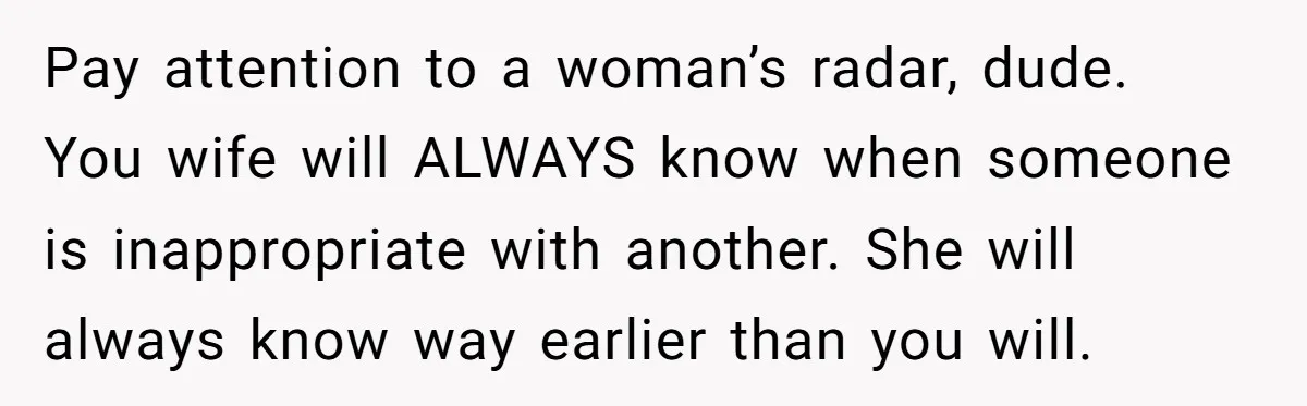 Pay attention to a woman’s radar, dude. You wife will ALWAYS know when someone is inappropriate with another. She will always know way earlier than you will.