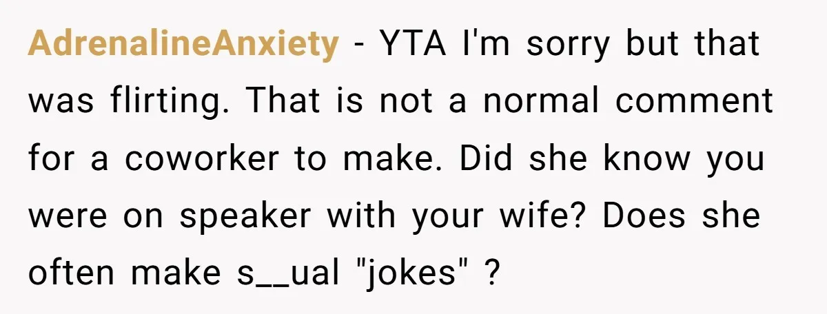 AdrenalineAnxiety − YTA I'm sorry but that was flirting. That is not a normal comment for a coworker to make. Did she know you were on speaker with your wife?...