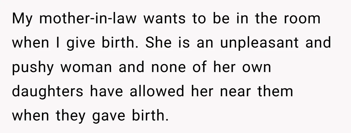 My mother-in-law wants to be in the room when I give birth. She is an unpleasant and pushy woman and none of her own daughters have allowed her near them...