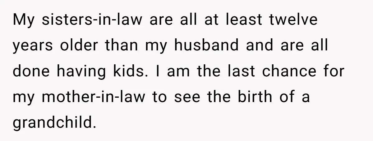My sisters-in-law are all at least twelve years older than my husband and are all done having kids. I am the last chance for my mother-in-law to see the birth...