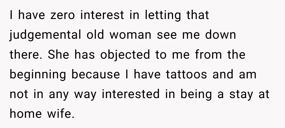 I have zero interest in letting that judgemental old woman see me down there. She has objected to me from the beginning because I have tattoos and am not in...