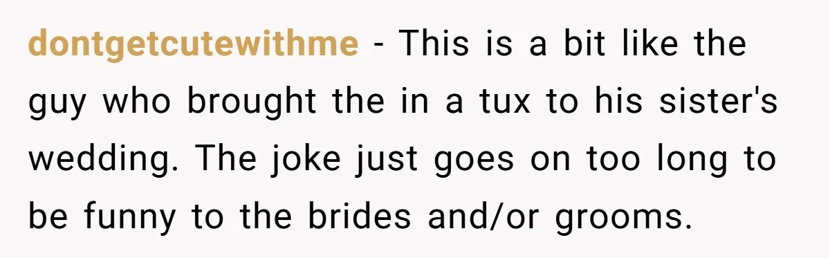 dontgetcutewithme − This is a bit like the guy who brought the in a tux to his sister's wedding. The joke just goes on too long to be funny to...