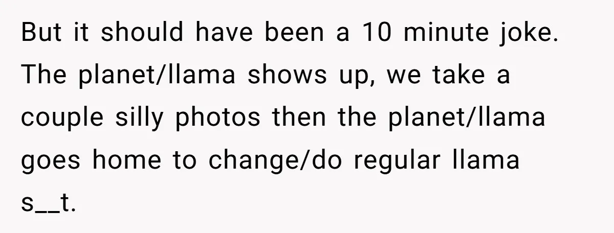 But it should have been a 10 minute joke. The planet/llama shows up, we take a couple silly photos then the planet/llama goes home to change/do regular llama s__t.