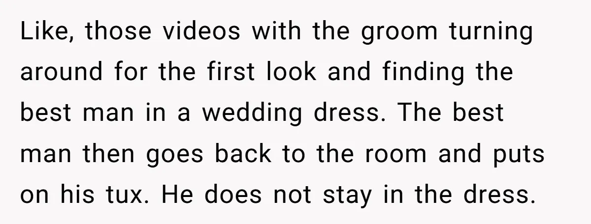 Like, those videos with the groom turning around for the first look and finding the best man in a wedding dress. The best man then goes back to the room...