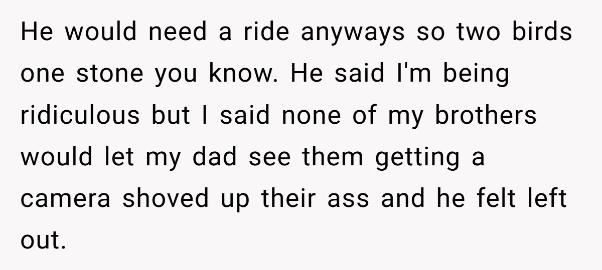 He would need a ride anyways so two birds one stone you know. He said I'm being ridiculous but I said none of my brothers would let my dad see...