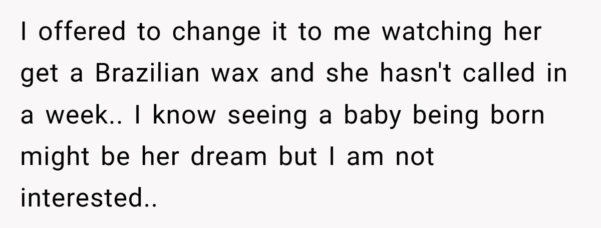 I offered to change it to me watching her get a Brazilian wax and she hasn't called in a week.. I know seeing a baby being born might be her...