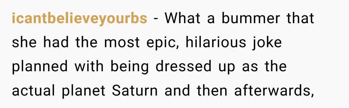 icantbelieveyourbs − What a bummer that she had the most epic, hilarious joke planned with being dressed up as the actual planet Saturn and then afterwards,