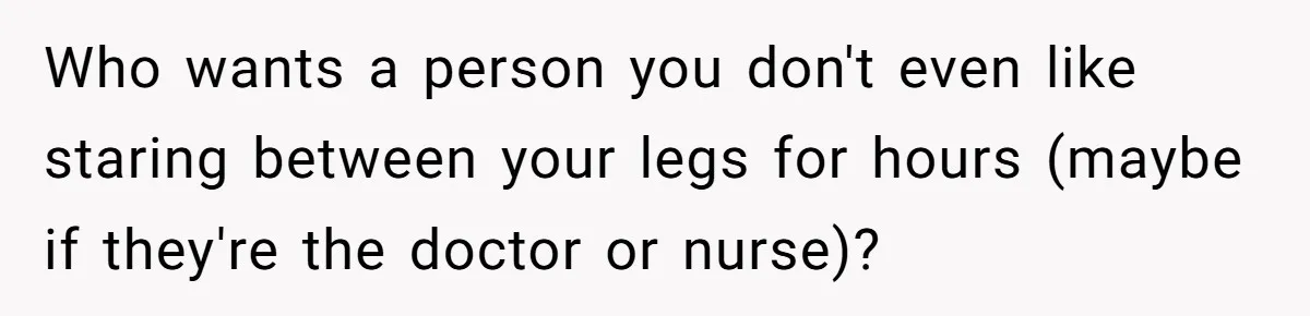 Who wants a person you don't even like staring between your legs for hours (maybe if they're the doctor or nurse)?
