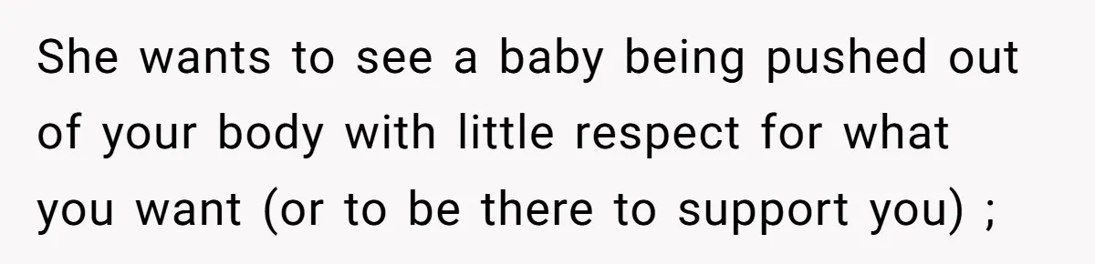 She wants to see a baby being pushed out of your body with little respect for what you want (or to be there to support you) ;