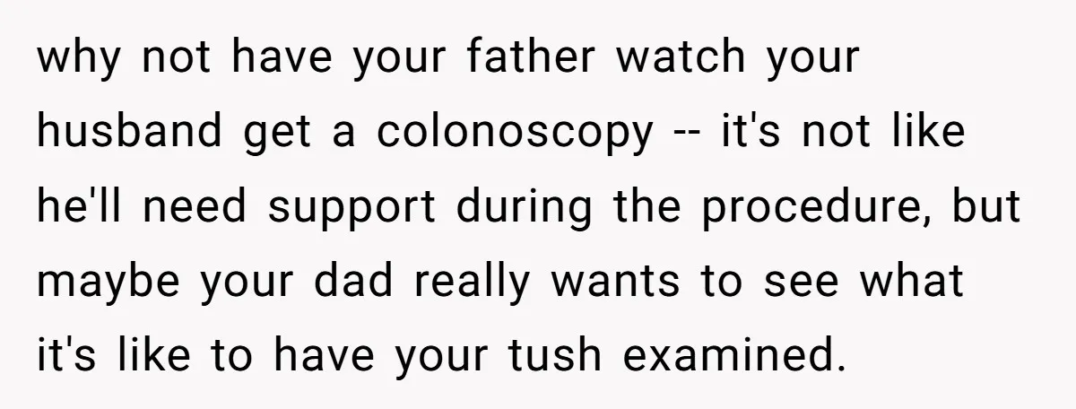 why not have your father watch your husband get a colonoscopy -- it's not like he'll need support during the procedure, but maybe your dad really wants to see what...