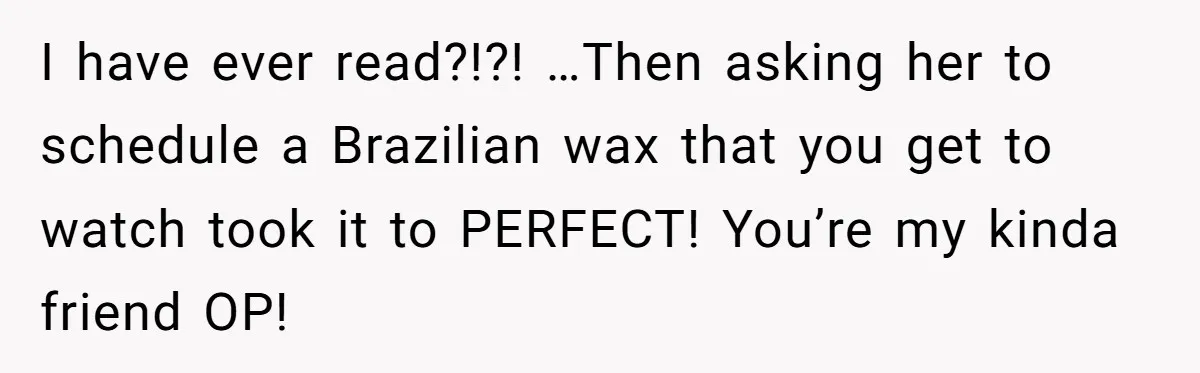 I have ever read?!?! …Then asking her to schedule a Brazilian wax that you get to watch took it to PERFECT! You’re my kinda friend OP!