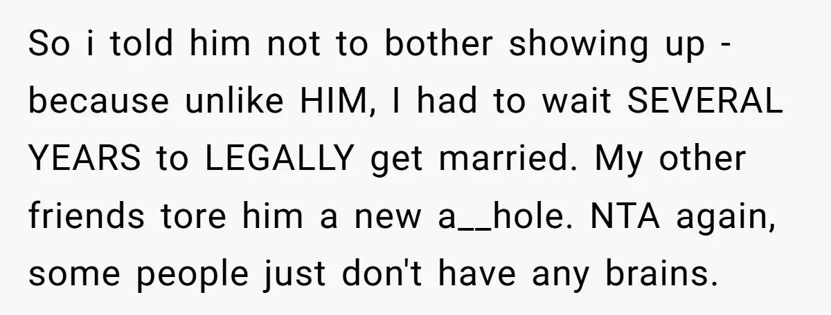 So i told him not to bother showing up - because unlike HIM, I had to wait SEVERAL YEARS to LEGALLY get married. My other friends tore him a new...