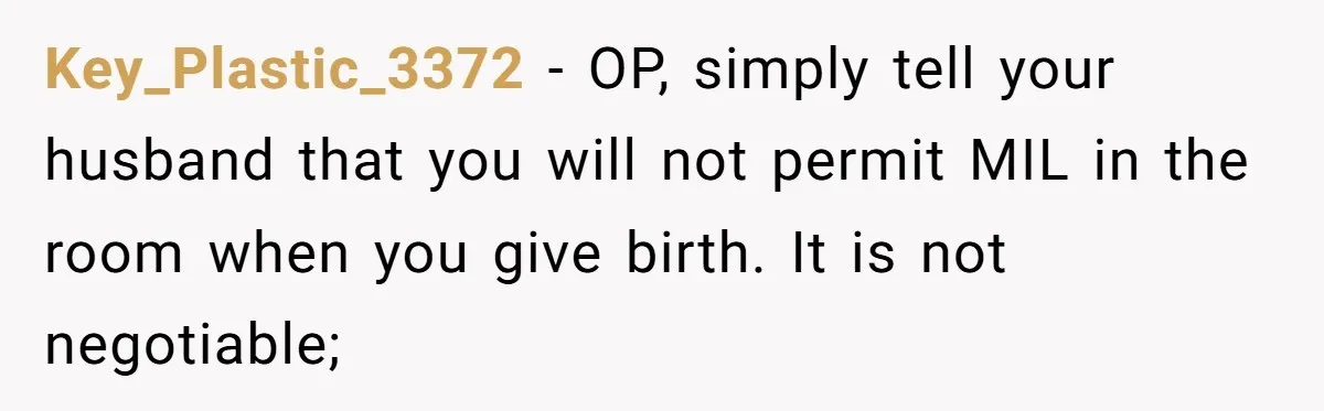 Key_Plastic_3372 − OP, simply tell your husband that you will not permit MIL in the room when you give birth. It is not negotiable;