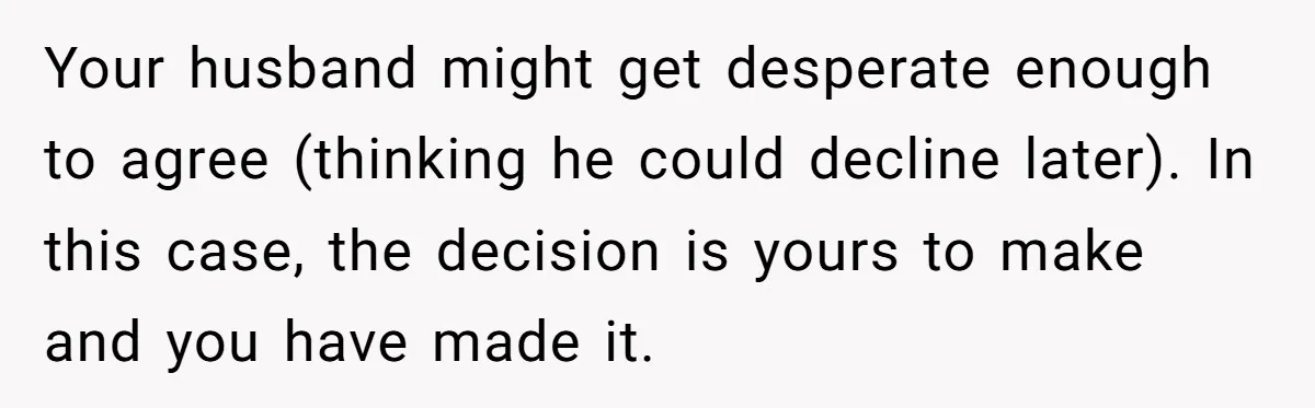 Your husband might get desperate enough to agree (thinking he could decline later). In this case, the decision is yours to make and you have made it.