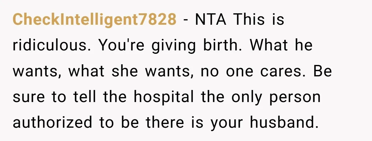 CheckIntelligent7828 − NTA This is ridiculous. You're giving birth. What he wants, what she wants, no one cares. Be sure to tell the hospital the only person authorized to be...