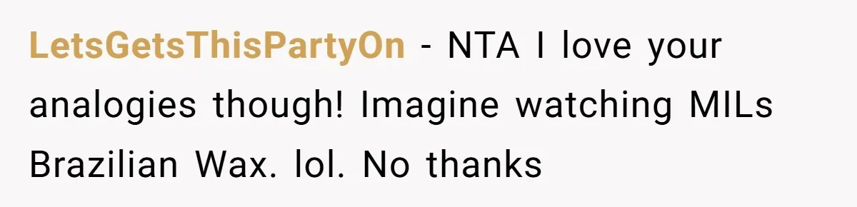 LetsGetsThisPartyOn − NTA I love your analogies though! Imagine watching MILs Brazilian Wax. lol. No thanks