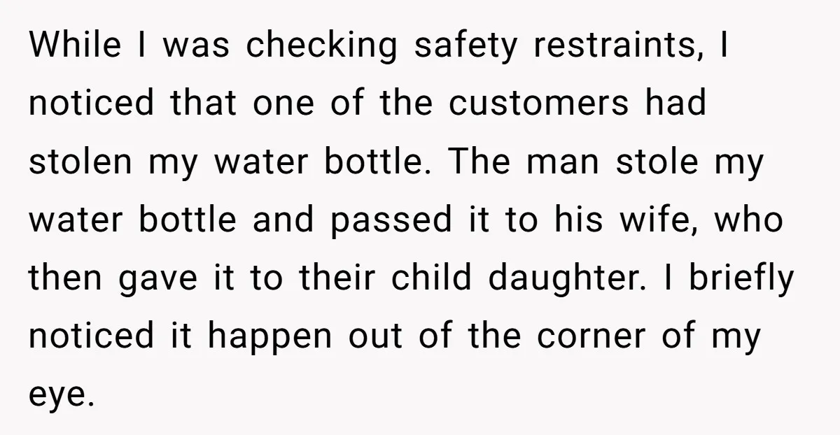 While I was checking safety restraints, I noticed that one of the customers had stolen my water bottle. The man stole my water bottle and passed it to his wife,...