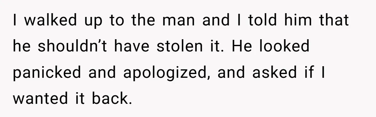 I walked up to the man and I told him that he shouldn’t have stolen it. He looked panicked and apologized, and asked if I wanted it back.