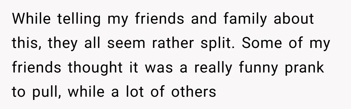 While telling my friends and family about this, they all seem rather split. Some of my friends thought it was a really funny prank to pull, while a lot of...
