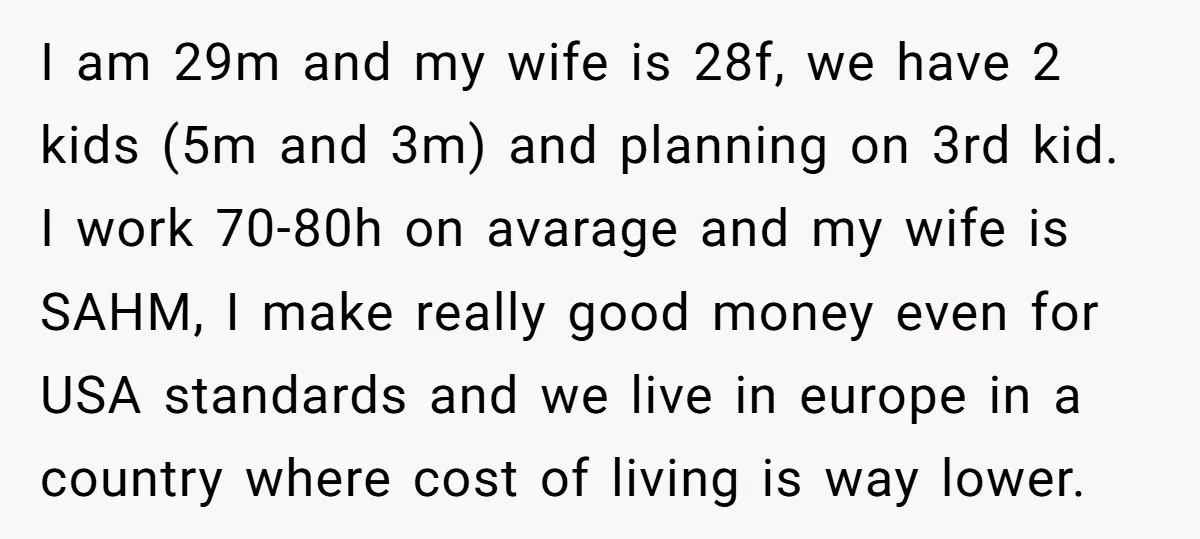 I am 29m and my wife is 28f, we have 2 kids (5m and 3m) and planning on 3rd kid. I work 70-80h on avarage and my wife is SAHM,...