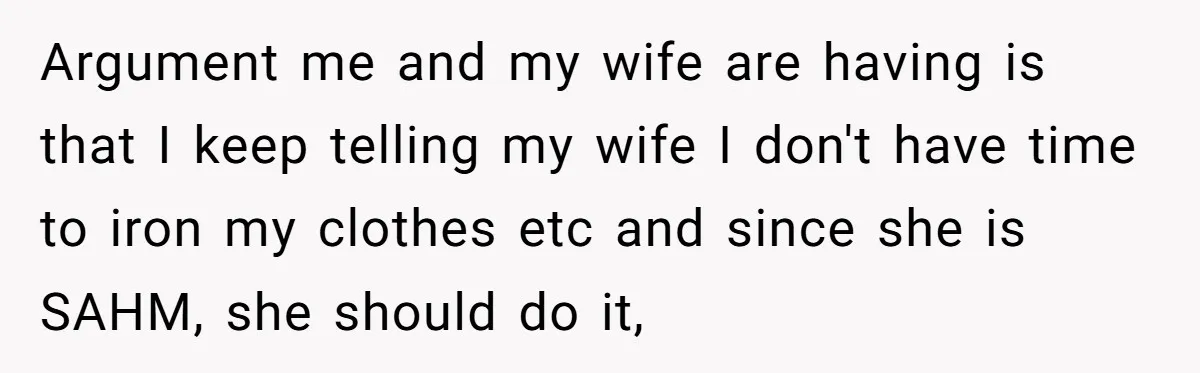 Argument me and my wife are having is that I keep telling my wife I don't have time to iron my clothes etc and since she is SAHM, she should...