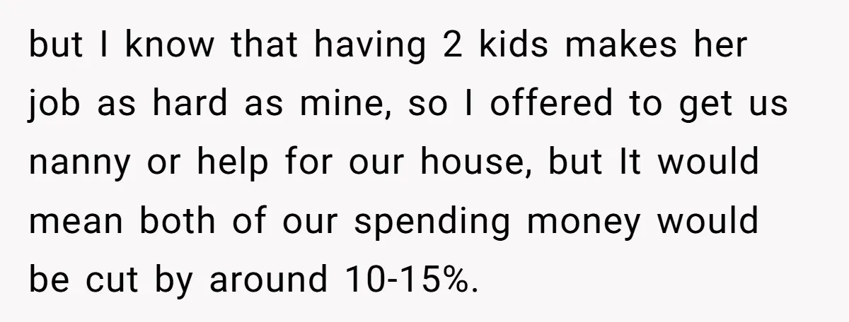 but I know that having 2 kids makes her job as hard as mine, so I offered to get us nanny or help for our house, but It would mean...