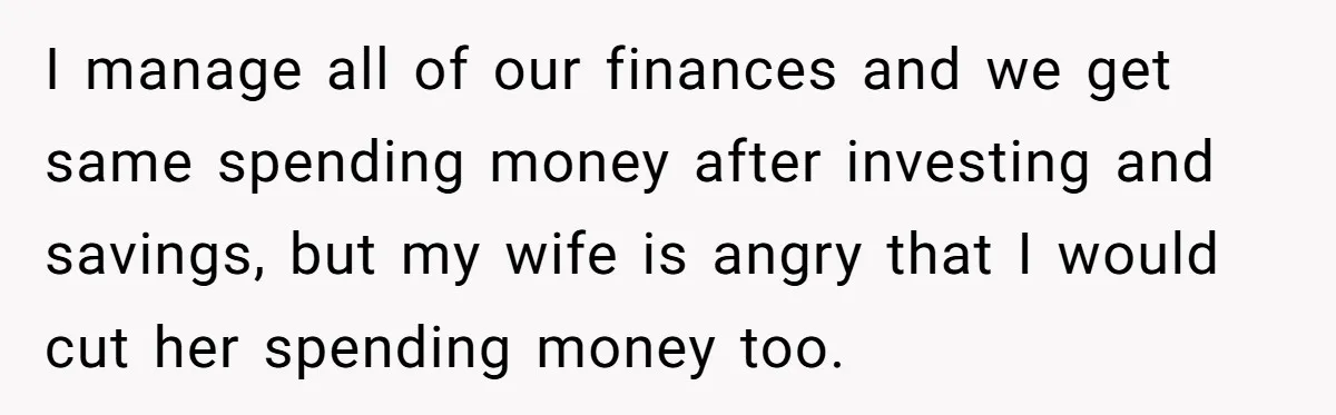 I manage all of our finances and we get same spending money after investing and savings, but my wife is angry that I would cut her spending money too.