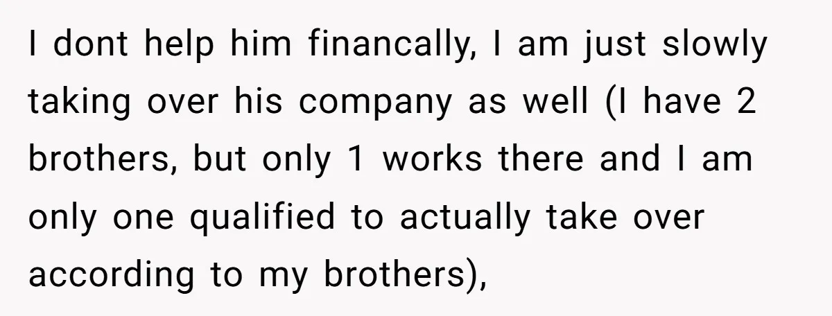 I dont help him financally, I am just slowly taking over his company as well (I have 2 brothers, but only 1 works there and I am only one qualified...