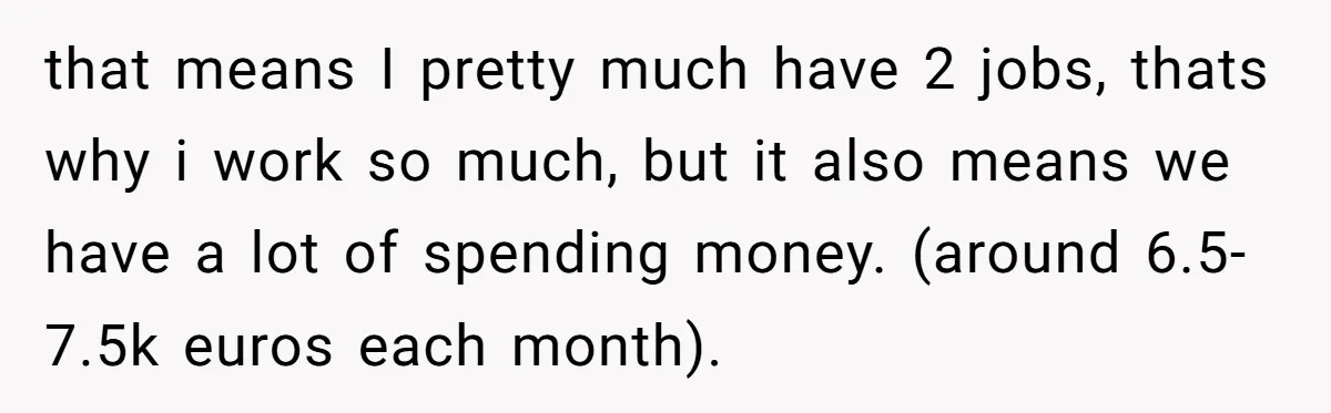 that means I pretty much have 2 jobs, thats why i work so much, but it also means we have a lot of spending money. (around 6.5-7.5k euros each month).