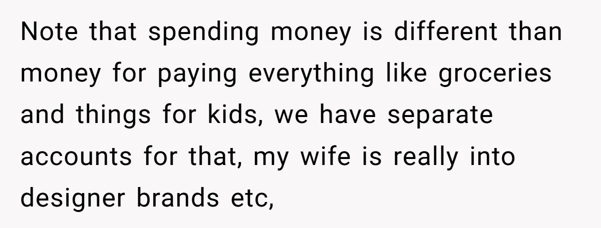 Note that spending money is different than money for paying everything like groceries and things for kids, we have separate accounts for that, my wife is really into designer brands...
