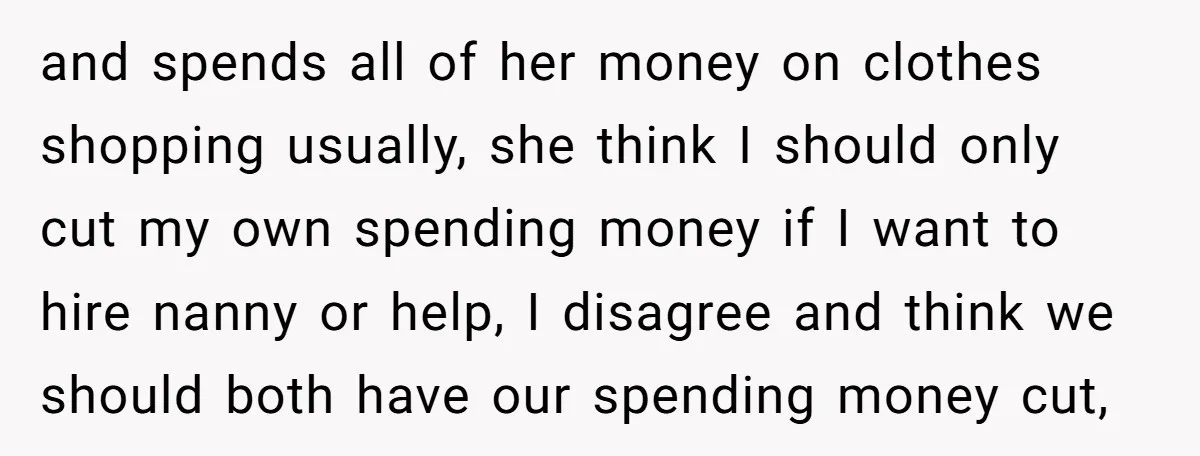 and spends all of her money on clothes shopping usually, she think I should only cut my own spending money if I want to hire nanny or help, I disagree...