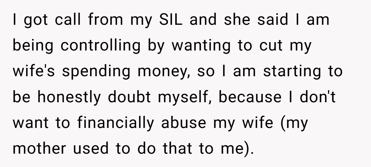 I got call from my SIL and she said I am being controlling by wanting to cut my wife's spending money, so I am starting to be honestly doubt myself,...