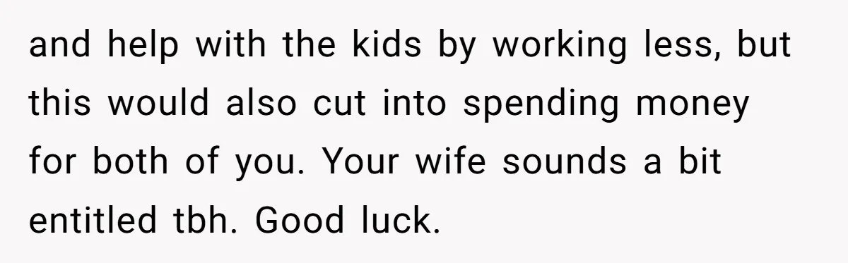 and help with the kids by working less, but this would also cut into spending money for both of you. Your wife sounds a bit entitled tbh. Good luck.